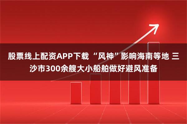 股票线上配资APP下载 “风神”影响海南等地 三沙市300余艘大小船舶做好避风准备