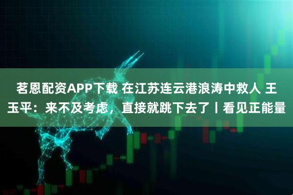 茗恩配资APP下载 在江苏连云港浪涛中救人 王玉平：来不及考虑，直接就跳下去了丨看见正能量