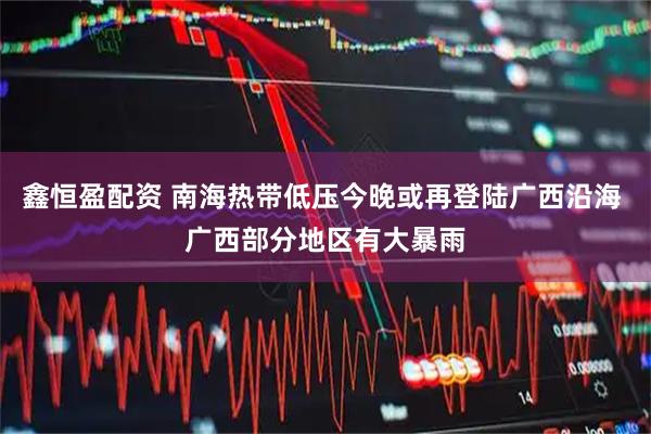 鑫恒盈配资 南海热带低压今晚或再登陆广西沿海 广西部分地区有大暴雨