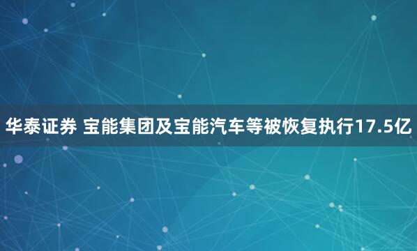 华泰证券 宝能集团及宝能汽车等被恢复执行17.5亿