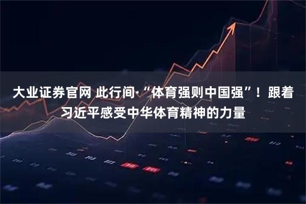 大业证券官网 此行间·“体育强则中国强”！跟着习近平感受中华体育精神的力量
