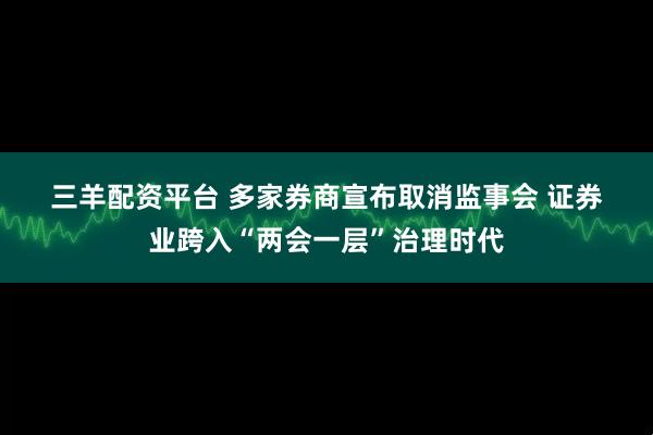 三羊配资平台 多家券商宣布取消监事会 证券业跨入“两会一层”治理时代
