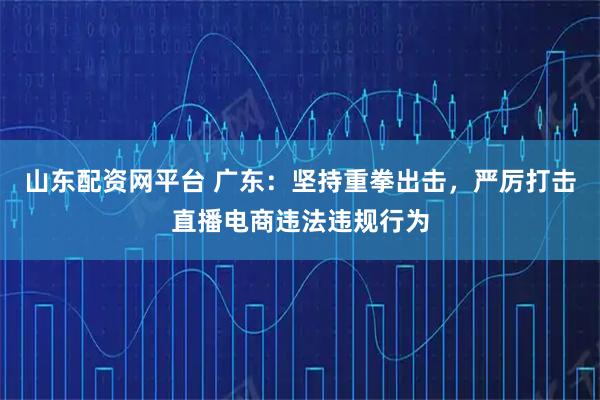 山东配资网平台 广东：坚持重拳出击，严厉打击直播电商违法违规行为