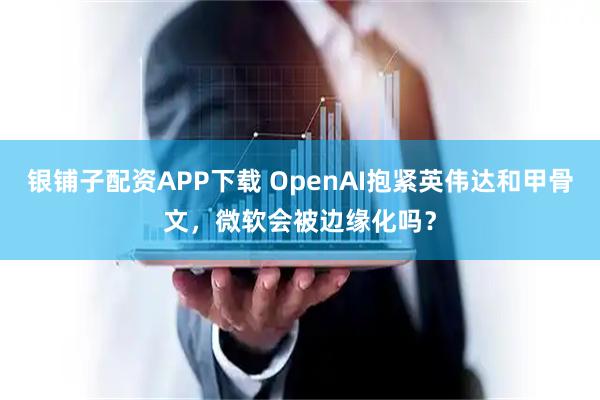 银铺子配资APP下载 OpenAI抱紧英伟达和甲骨文，微软会被边缘化吗？