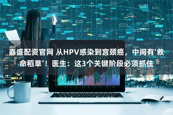 嘉盛配资官网 从HPV感染到宫颈癌，中间有‘救命稻草’！医生：这3个关键阶段必须抓住