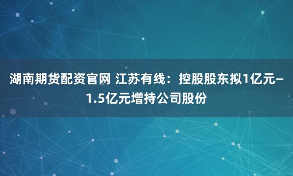 湖南期货配资官网 江苏有线：控股股东拟1亿元—1.5亿元增持公司股份