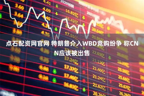 点石配资网官网 特朗普介入WBD竞购纷争 称CNN应该被出售