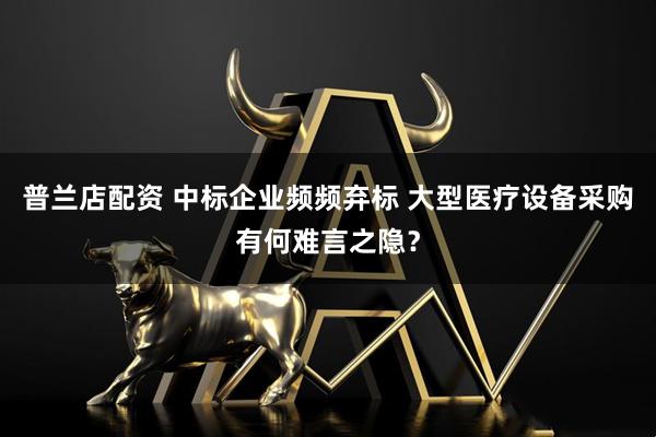 普兰店配资 中标企业频频弃标 大型医疗设备采购有何难言之隐？