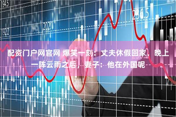 配资门户网官网 爆笑一刻：丈夫休假回家，晚上一阵云雨之后，妻子：他在外国呢