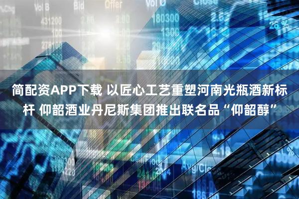 简配资APP下载 以匠心工艺重塑河南光瓶酒新标杆 仰韶酒业丹尼斯集团推出联名品“仰韶醇”