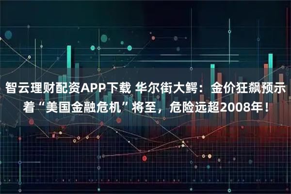 智云理财配资APP下载 华尔街大鳄：金价狂飙预示着“美国金融危机”将至，危险远超2008年！