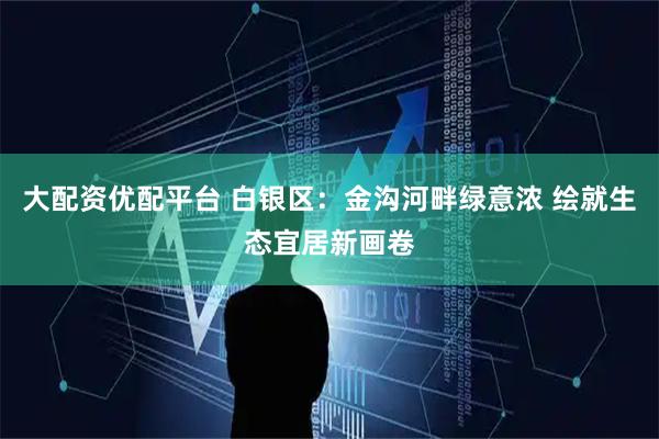 大配资优配平台 白银区：金沟河畔绿意浓 绘就生态宜居新画卷